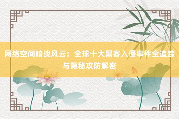 网络空间暗战风云：全球十大黑客入侵事件全追踪与隐秘攻防解密