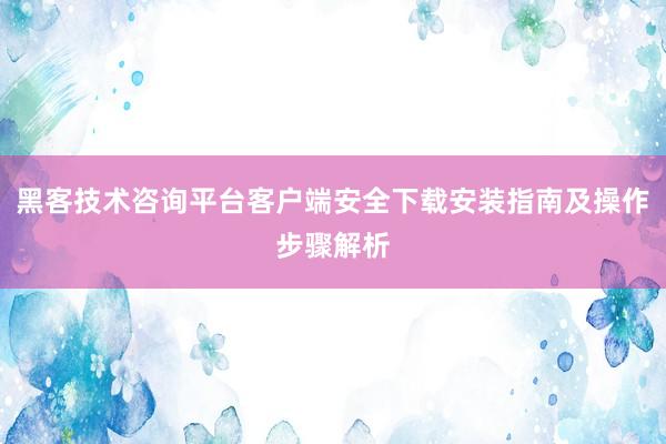 黑客技术咨询平台客户端安全下载安装指南及操作步骤解析