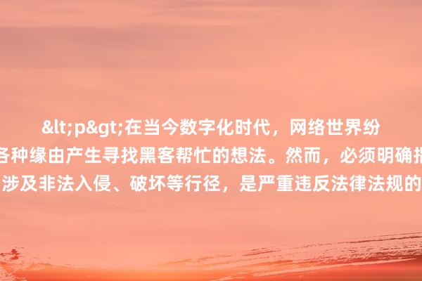 <p>在当今数字化时代，网络世界纷繁复杂，一些人可能会因各种缘由产生寻找黑客帮忙的想法。然而，必须明确指出，在中国，黑客行为若涉及非法入侵、破坏等行径，是严重违反法律法规的，但倘若是在合法合规框架内，比如寻求网络安全专家协助解决某些技术难题，以下是一些可能的途径。</p><p>首先，正规的网络安全公司是重要渠道。这些公司汇聚了大量经过专业训练、具备高超技术的网络