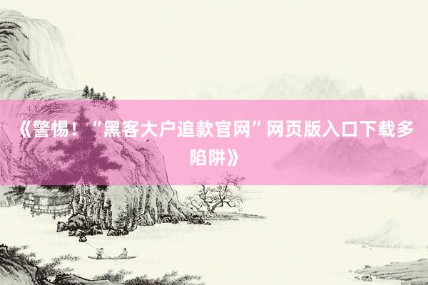 《警惕！“黑客大户追款官网”网页版入口下载多陷阱》