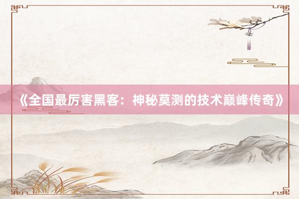 《全国最厉害黑客：神秘莫测的技术巅峰传奇》